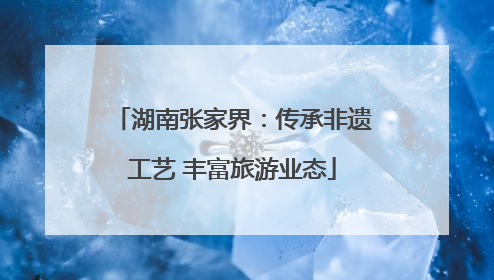 湖南张家界：传承非遗工艺 丰富旅游业态