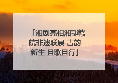 湘剧亮相湘鄂赣皖非遗联展 古韵新生 且歌且行