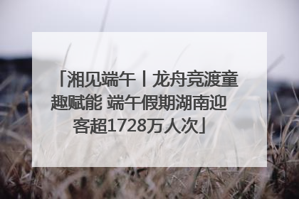湘见端午丨龙舟竞渡童趣赋能 端午假期湖南迎客超1728万人次