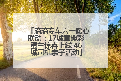 滴滴专车六一暖心联动：17城童趣彩蛋车惊喜上线 46城司机亲子活动