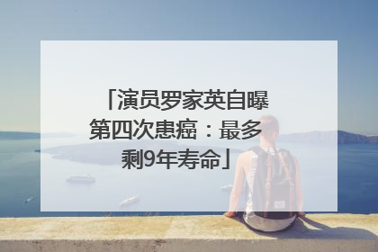 演员罗家英自曝第四次患癌：最多剩9年寿命