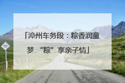 漳州车务段：粽香润童梦 “粽”享亲子情