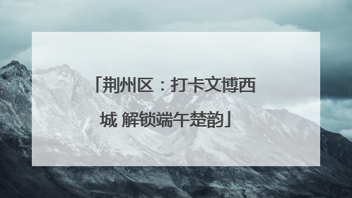 荆州区：打卡文博西城 解锁端午楚韵