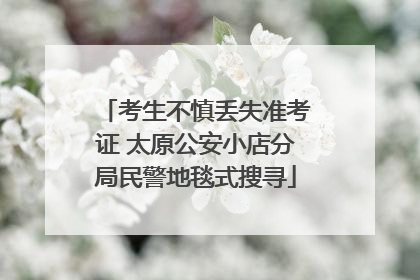 考生不慎丢失准考证 太原公安小店分局民警地毯式搜寻