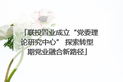 联投置业成立“党委理论研究中心” 探索转型期党业融合新路径