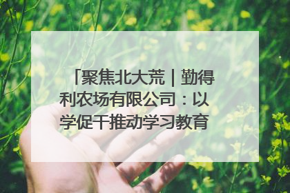 聚焦北大荒｜勤得利农场有限公司：以学促干推动学习教育“升温提速”