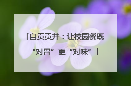 自贡贡井：让校园餐既“对胃”更“对味”