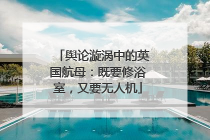 舆论漩涡中的英国航母：既要修浴室，又要无人机