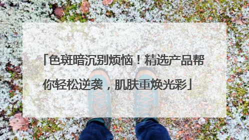 色斑暗沉别烦恼！精选产品帮你轻松逆袭，肌肤重焕光彩