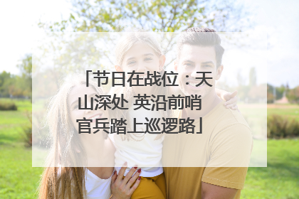 节日在战位：天山深处 英沿前哨官兵踏上巡逻路