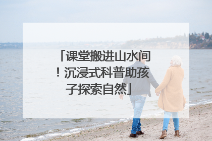 课堂搬进山水间！沉浸式科普助孩子探索自然