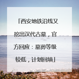 西安地铁沿线又挖出汉代古墓，官方回应：墓葬等级较低，计划回填