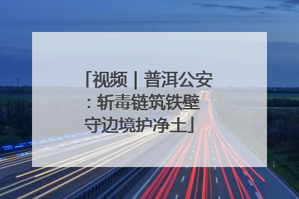 视频｜普洱公安：斩毒链筑铁壁 守边境护净土