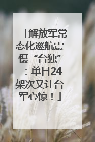解放军常态化巡航震慑“台独”：单日24架次又让台军心惊！