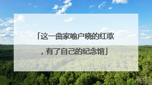 这一曲家喻户晓的红歌，有了自己的纪念馆