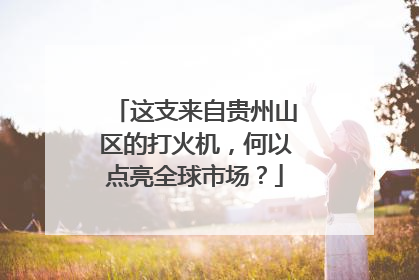 这支来自贵州山区的打火机，何以点亮全球市场？