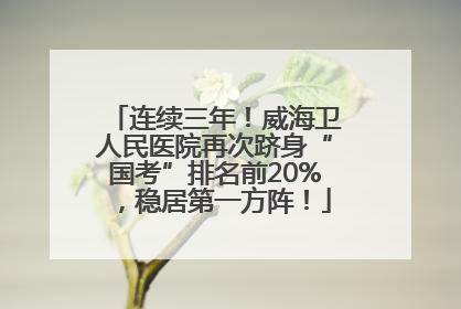 连续三年！威海卫人民医院再次跻身“国考”排名前20%，稳居第一方阵！