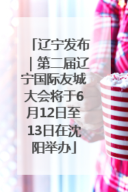 辽宁发布｜第二届辽宁国际友城大会将于6月12日至13日在沈阳举办