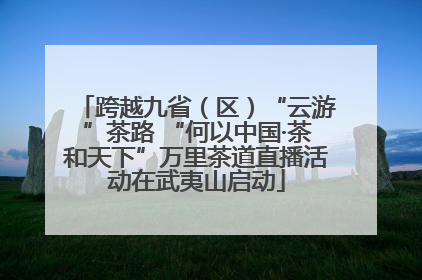 跨越九省（区）“云游”茶路 “何以中国·茶和天下”万里茶道直播活动在武夷山启动