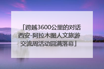 跨越3600公里的对话 西安-阿拉木图人文旅游交流周活动圆满落幕