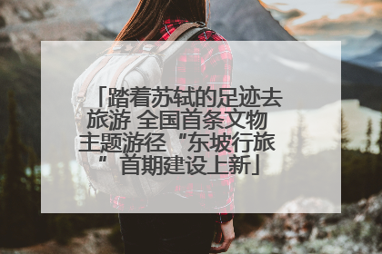 踏着苏轼的足迹去旅游 全国首条文物主题游径“东坡行旅”首期建设上新