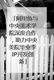阿里鱼与中央美术学院深度合作，助力中央美院毕业季IP开发创新