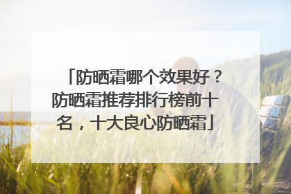 防晒霜哪个效果好？防晒霜推荐排行榜前十名，十大良心防晒霜