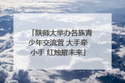 陕师大举办各族青少年交流营 大手牵小手 红烛耀未来