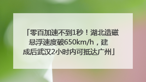 零百加速不到1秒！湖北造磁悬浮速度破650km/h，建成后武汉2小时内可抵达广州