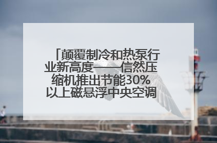 颠覆制冷和热泵行业新高度——信然压缩机推出节能30%以上磁悬浮中央空调和磁悬浮热泵