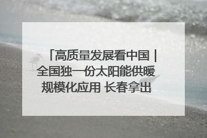 高质量发展看中国｜全国独一份太阳能供暖规模化应用 长春拿出“净月样本”