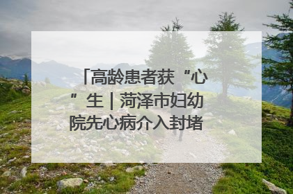高龄患者获“心”生｜菏泽市妇幼院先心病介入封堵术实现技术突破