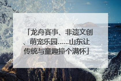 龙舟赛事、非遗文创、萌宠乐园……山东让传统与童趣撞个满怀