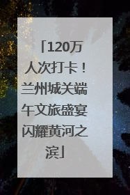 120万人次打卡！兰州城关端午文旅盛宴闪耀黄河之滨