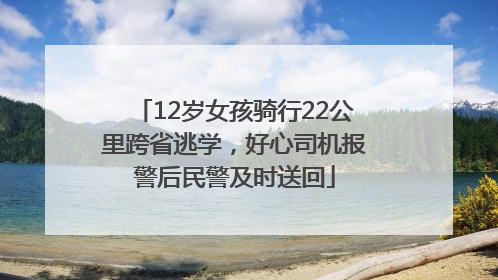 12岁女孩骑行22公里跨省逃学，好心司机报警后民警及时送回