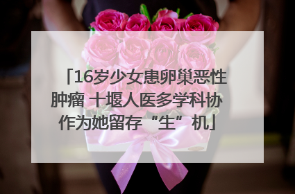 16岁少女患卵巢恶性肿瘤 十堰人医多学科协作为她留存“生”机