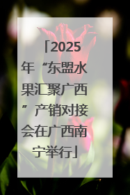 2025年“东盟水果汇聚广西”产销对接会在广西南宁举行