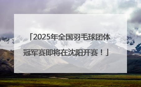 2025年全国羽毛球团体冠军赛即将在沈阳开赛！