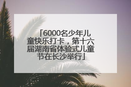 6000名少年儿童快乐打卡，第十六届湖南省体验式儿童节在长沙举行