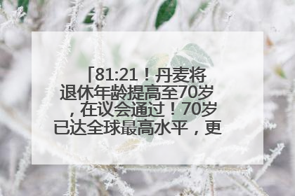 81:21！丹麦将退休年龄提高至70岁，在议会通过！70岁已达全球最高水平，更多国家或将逐步跟进
