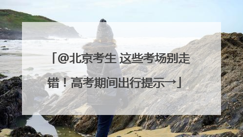 @北京考生 这些考场别走错！高考期间出行提示→